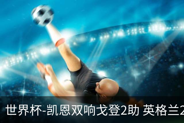 世界杯-凯恩双响戈登2助 英格兰2-1逆转绝杀民主刚果