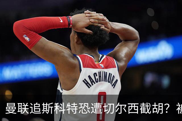 曼联追斯科特恐遭切尔西截胡？被批进前四后引援不力，竟是不良传统
