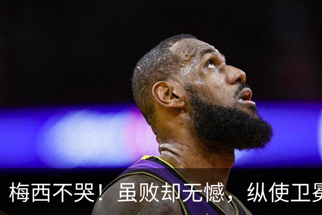梅西不哭！虽败却无憾，纵使卫冕失利，一冠两亚也铸就传奇生涯！