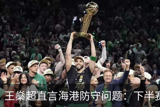 王燊超直言海港防守问题：下半赛季首要任务是少丢球
