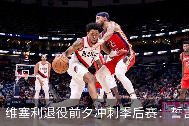 维塞利退役前夕冲刺季后赛：誓言为巴萨倾尽所有，力争主场优势！