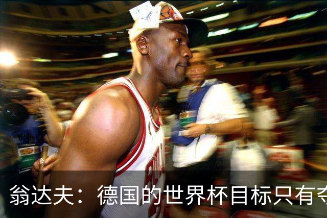 翁达夫：德国的世界杯目标只有夺冠 穆勒的批评和建议我都接受