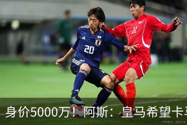 身价5000万！阿斯：皇马希望卡马文加卖6000万，他是阵容最弱一环