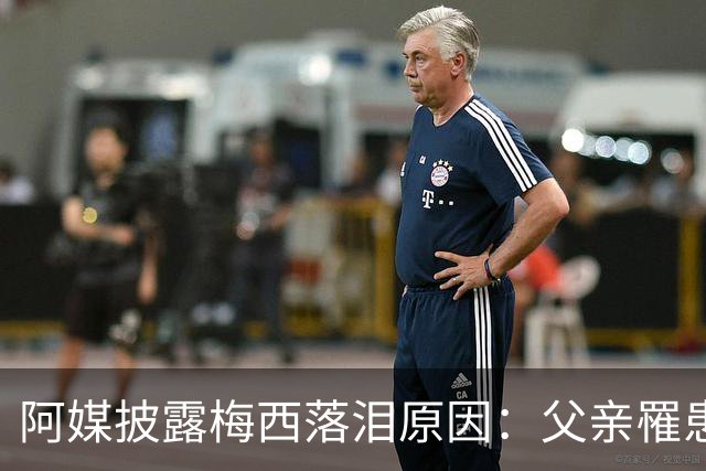 阿媒披露梅西落泪原因：父亲罹患结肠癌 近期病情恶化